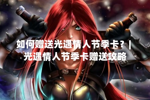 如何赠送光遇情人节季卡？| 光遇情人节季卡赠送攻略