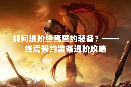 如何进阶终焉誓约装备？——终焉誓约装备进阶攻略