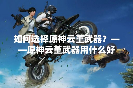如何选择原神云堇武器？——原神云堇武器用什么好