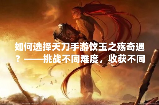 如何选择天刀手游饮玉之殇奇遇？——挑战不同难度，收获不同经验