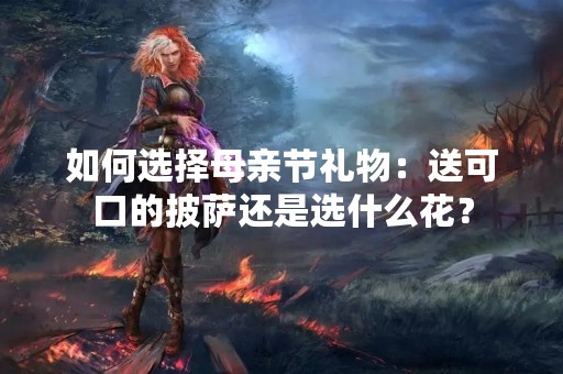 如何选择母亲节礼物：送可口的披萨还是选什么花？