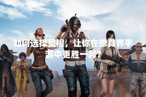如何选择灵根，让你在修真界手游中更胜一筹？