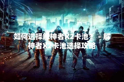 如何选择解神者X2卡池？ - 解神者X2卡池选择攻略