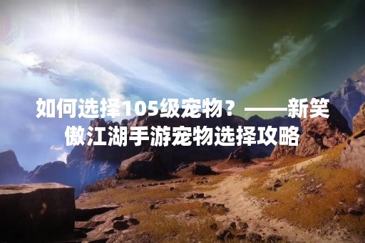 如何选择105级宠物？——新笑傲江湖手游宠物选择攻略