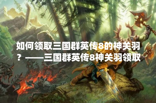 如何领取三国群英传8的神关羽？——三国群英传8神关羽领取教程