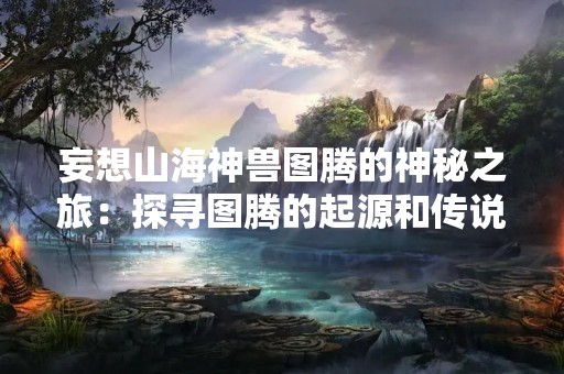 妄想山海神兽图腾的神秘之旅：探寻图腾的起源和传说