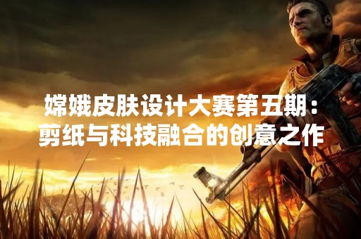 嫦娥皮肤设计大赛第五期：剪纸与科技融合的创意之作