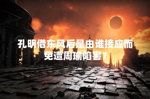 孔明借东风后是由谁接应而免遭周瑜陷害？