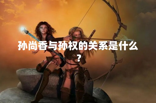孙尚香与孙权的关系是什么？