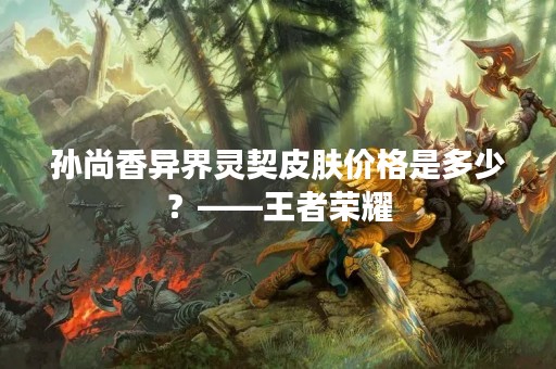 孙尚香异界灵契皮肤价格是多少？——王者荣耀