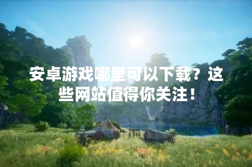 安卓游戏哪里可以下载？这些网站值得你关注！