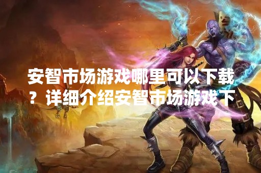 安智市场游戏哪里可以下载？详细介绍安智市场游戏下载方法