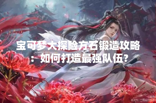 宝可梦大探险方石锻造攻略：如何打造最强队伍？