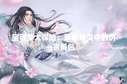 宝可梦大探险：草系精灵中的厉害角色