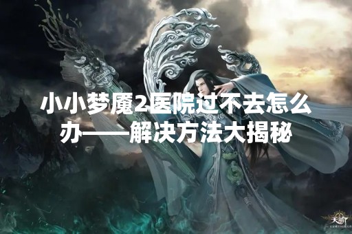 小小梦魇2医院过不去怎么办——解决方法大揭秘
