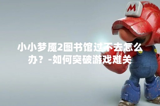 小小梦魇2图书馆过不去怎么办？-如何突破游戏难关