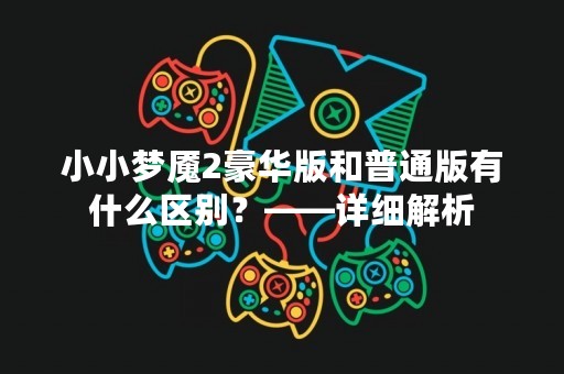 小小梦魇2豪华版和普通版有什么区别？——详细解析