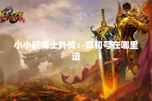 小小航海士外传：郑和号在哪里造