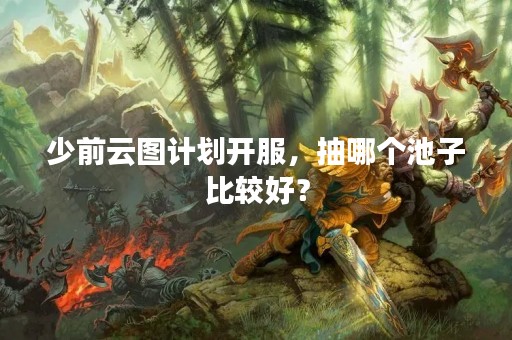 少前云图计划开服，抽哪个池子比较好？