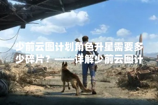少前云图计划角色升星需要多少碎片？——详解少前云图计划角色升星所需碎片数量