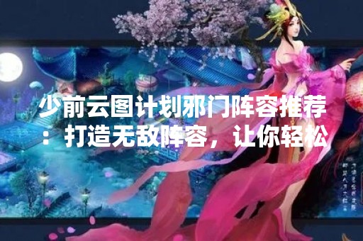 少前云图计划邪门阵容推荐：打造无敌阵容，让你轻松冲上巅峰！