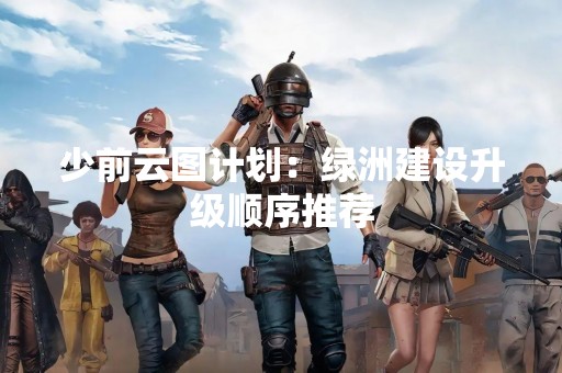 少前云图计划：绿洲建设升级顺序推荐