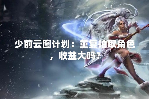 少前云图计划：重复抽取角色，收益大吗？
