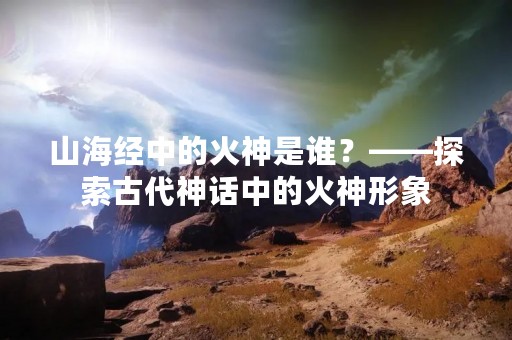 山海经中的火神是谁？——探索古代神话中的火神形象