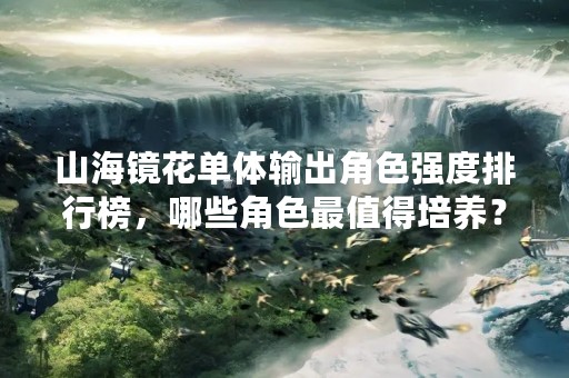 山海镜花单体输出角色强度排行榜，哪些角色最值得培养？
