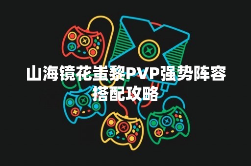 山海镜花蚩黎PVP强势阵容搭配攻略