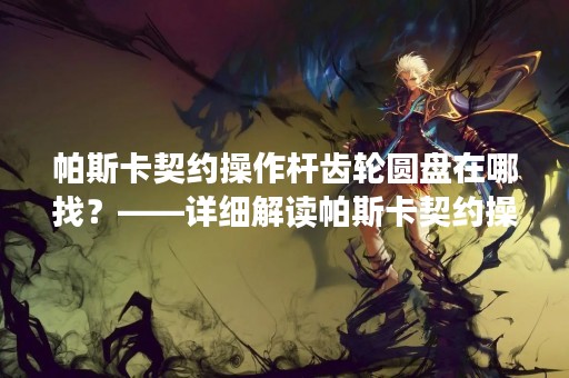 帕斯卡契约操作杆齿轮圆盘在哪找？——详细解读帕斯卡契约操作杆齿轮圆盘的寻找方法