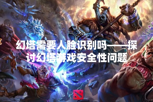 幻塔需要人脸识别吗——探讨幻塔游戏安全性问题