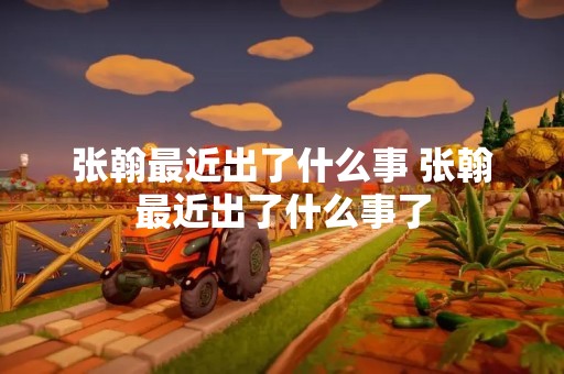 张翰最近出了什么事 张翰最近出了什么事了
