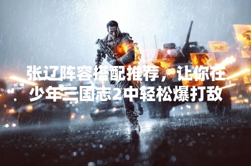 张辽阵容搭配推荐，让你在少年三国志2中轻松爆打敌军！