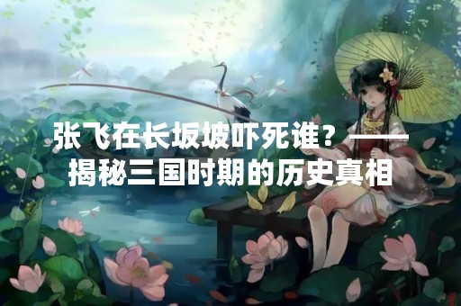 张飞在长坂坡吓死谁？——揭秘三国时期的历史真相