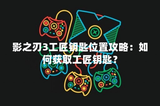 影之刃3工匠钥匙位置攻略：如何获取工匠钥匙？