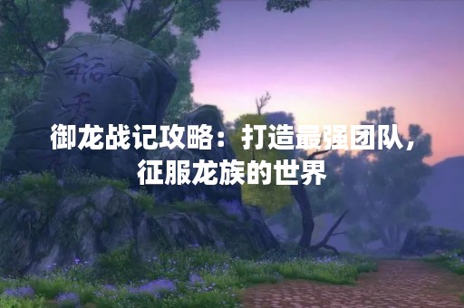 御龙战记攻略：打造最强团队，征服龙族的世界