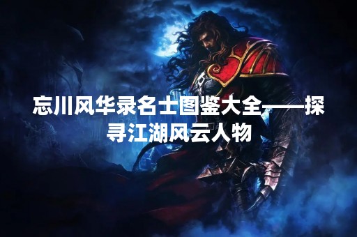 忘川风华录名士图鉴大全——探寻江湖风云人物