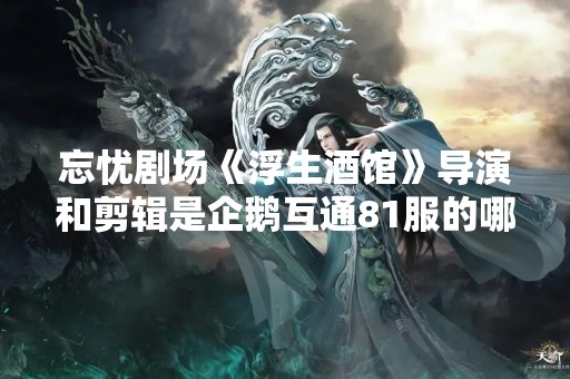 忘忧剧场《浮生酒馆》导演和剪辑是企鹅互通81服的哪位少侠？