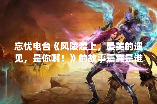 忘忧电台《风陵渡上，最美的遇见，是你啊！》的故事嘉宾是谁呀？