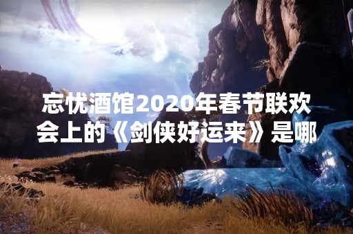 忘忧酒馆2020年春节联欢会上的《剑侠好运来》是哪位小姐姐唱的呀？