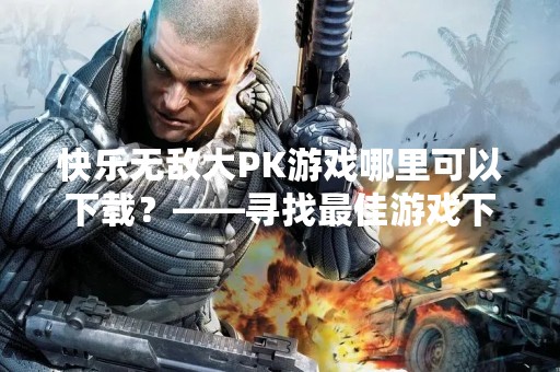 快乐无敌大PK游戏哪里可以下载？——寻找最佳游戏下载平台