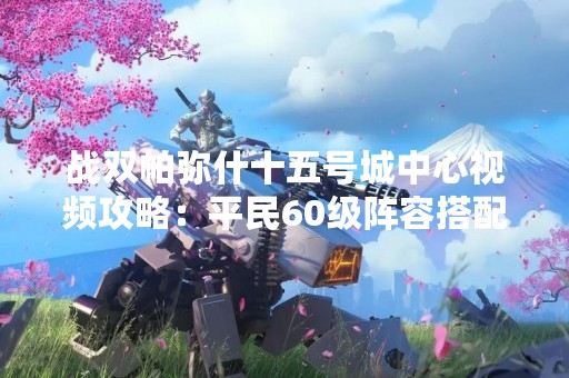 战双帕弥什十五号城中心视频攻略：平民60级阵容搭配