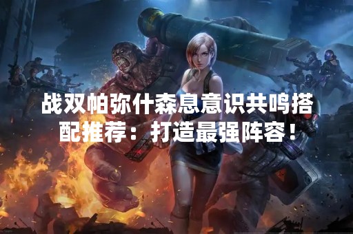 战双帕弥什森息意识共鸣搭配推荐：打造最强阵容！