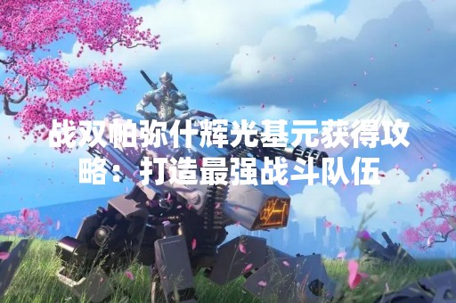战双帕弥什辉光基元获得攻略：打造最强战斗队伍
