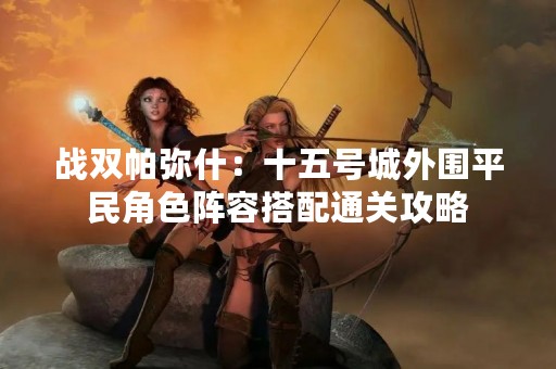 战双帕弥什：十五号城外围平民角色阵容搭配通关攻略