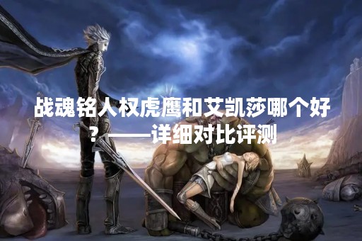 战魂铭人权虎鹰和艾凯莎哪个好？——详细对比评测
