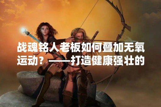 战魂铭人老板如何叠加无氧运动？——打造健康强壮的领导力