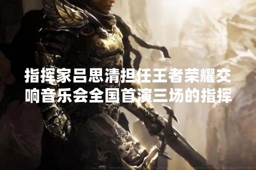 指挥家吕思清担任王者荣耀交响音乐会全国首演三场的指挥