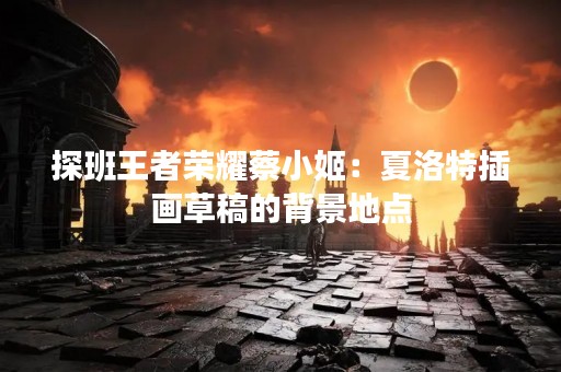 探班王者荣耀蔡小姬：夏洛特插画草稿的背景地点